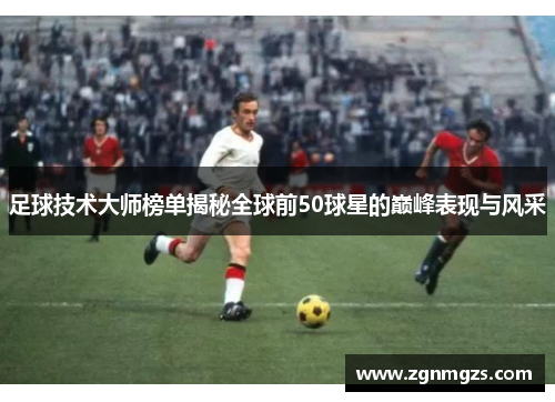 足球技术大师榜单揭秘全球前50球星的巅峰表现与风采