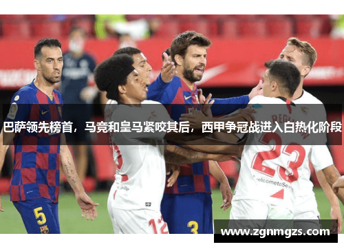 巴萨领先榜首，马竞和皇马紧咬其后，西甲争冠战进入白热化阶段
